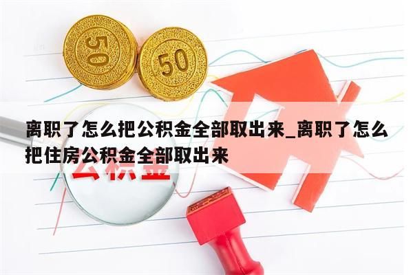 离职了怎么把公积金全部取出来_离职了怎么把住房公积金全部取出来